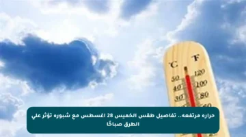 حرارة مرتفعة.. تفاصيل طقس الخميس 28 أغسطس مع شبورة تؤثر على الطرق صباحًا